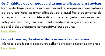 Caixa de texto: Os 7 h�bitos das empresas altamente eficazes em servi�os
N�o � de hoje que a concorr�ncia entre empresas prestadoras de servi�os tem se intensificado, seja qual for o segmento de atua��o no mercado. Al�m disso, os avan�ados processos e solu��es tecnol�gicas s�o insuficientes para garantir uma posi��o de vantagem competitiva duradoura.
Leia MaisComo Orientar, Avaliar e Motivar seus Funcion�rios
T�cnicas para fazer o pessoal trabalhar e crescer a favor da empresa.
Leia Mais