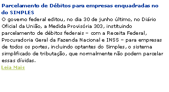 Caixa de texto: Parcelamento de D�bitos para empresas enquadradas no  do SIMPLES
O governo federal editou, no dia 30 de junho �ltimo, no Di�rio Oficial da Uni�o, a Medida Provis�ria 303, instituindo parcelamento de d�bitos federais � com a Receita Federal, Procuradoria Geral da Fazenda Nacional e INSS � para empresas de todos os portes, incluindo optantes do Simples, o sistema simplificado de tributa��o, que normalmente n�o podem parcelar essas d�vidas.
Leia Mais
